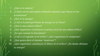 1. ¿Qué es la materia?
2. ¿Cuáles son los principales elementos químicos que fluyen en los
ecosistemas?
3. ¿Qué es la energía?
4. ¿Cuál es la principal fuente de energía en la Tierra?
5. ¿Qué es una cadena trófica?
6. ¿Qué organismos constituyen el primer nivel de una cadena trófica?
7. ¿En qué consiste la fotosíntesis?
8. ¿Cuál es el segundo nivel trófico? ¿Qué organismos lo componen?
9. ¿Qué quiere decir el término “omnívoro”?
10. ¿Qué organismos constituyen el último nivel trófico? ¿De dónde obtienen
su energía?
 