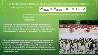 Se puede calcular el tamaño de una población en un periodo de tiempo específico
con la siguiente fórmula:
N (Número de individuos); b (Nacimientos); m (muertes): i (Inmigración); e
(emigración)
 