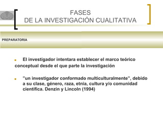 FASES
DE LA INVESTIGACIÓN CUALITATIVA
PREPARATORIA
■ El investigador intentara establecer el marco teórico
conceptual desde el que parte la investigación
■ ”un investigador conformado multiculturalmente”, debido
a su clase, género, raza, etnia, cultura y/o comunidad
científica. Denzin y Lincoln (1994)
 