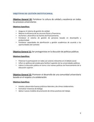 OBJETIVOS DE GESTIÓN INSTITUCIONAL

Objetivo General 10: Fortalecer la cultura de calidad y excelencia en todos
los procesos universitarios

Objetivos Específicos:

   •   Asegurar el sistema de gestión de calidad.
   •   Mejorar la eficiencia de los recursos físicos y financieros.
   •   Aumentar y diversificar las fuentes de financiamiento.
   •   Fortalecer el sistema de gestión de personas basado en desempeño y
       productividad.
   •   Fortalecer capacidades de planificación y gestión académicas de acuerdo a las
       oportunidades del contexto


Objetivo General 11: Ser protagonistas en la discusión de políticas públicas

Objetivos Específicos:

   •   Potenciar la participación en redes con actores relevantes en el debate social.
   •   Influir en políticas del estado para facilitar la gestión de las universidades públicas.
   •   Liderar la discusión pública en torno a las nuevas políticas de financiamiento de la
       educación superior.


Objetivo General 12: Promover el desarrollo de una comunidad universitaria
basada en el respeto y la colaboración.

Objetivos Específicos:

   •   Instalar y desarrollar buenas prácticas laborales y de climas colaborativos.
   •   Formalizar instancias de diálogo.
   •   Aplicar nuevos modelos de promoción de climas positivos de trabajo.




                                                                                             9
 