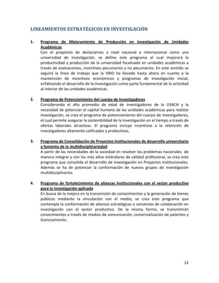 LINEAMIENTOS ESTRATÉGICOS EN INVESTIGACIÓN

1.   Programa de Mejoramiento de Producción en Investigación de Unidades
     Académicas
     Con el propósito de destacarnos a nivel nacional e internacional como una
     universidad de investigación, se define este programa el cual mejorará la
     productividad y producción de la universidad focalizado en unidades académicas a
     través de evaluaciones, incentivos pecuniarios y no pecuniarios. En este sentido se
     seguirá la línea de trabajo que la VRID ha llevado hasta ahora en cuanto a la
     mantención de incentivos económicos y programas de investigación inicial,
     enfatizando el desarrollo de la investigación como parte fundamental de la actividad
     al interior de las unidades académicas.

2.   Programa de Potenciamiento del cuerpo de Investigadores
     Considerando el alto promedio de edad de investigadores de la USACH y la
     necesidad de potenciar el capital humano de las unidades académicas para realizar
     investigación, se crea el programa de potenciamiento del cuerpo de investigadores,
     el cual permite asegurar la sostenibilidad de la investigación en el tiempo a través de
     ofertas laborales atractivas. El programa incluye incentivos a la retención de
     investigadores altamente calificados y productivos.

3.   Programa de Consolidación de Proyectos Institucionales de desarrollo universitario
     y fomento de la multidisciplinariedad
     A partir de las necesidades de la sociedad en resolver los problemas nacionales de
     manera integral y con los más altos estándares de calidad profesional, se crea este
     programa que consolida el desarrollo de investigación en Proyectos Institucionales.
     Además se ha de potenciar la conformación de nuevos grupos de investigación
     multidisciplinarios.

4.   Programa de fortalecimiento de alianzas institucionales con el sector productivo
     para la investigación aplicada
     En busca de la mejora en la transmisión de conocimientos y la generación de bienes
     públicos mediante la vinculación con el medio, se crea este programa que
     contempla la conformación de alianzas estratégicas y convenios de colaboración en
     investigación con el sector productivo. De la misma forma, se transmitirán
     conocimientos a través de medios de comunicación, comercialización de patentes y
     licenciamiento.




                                                                                         12
 
