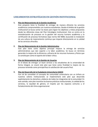 LINEAMIENTOS ESTRATÉGICOS EN GESTIÓN INSTITUCIONAL

1.   Plan de Mejoramiento de la Gestión Académica
     Este proyecto tiene la finalidad de entregar de manera eficiente los servicios
     académicos comprometidos con nuestros estudiantes. Desde el ámbito de la gestión
     institucional se busca sentar las bases para lograr los objetivos y metas propuestas
     desde las diferentes áreas del Plan Estratégico Institucional. Esto se centra en la
     estandarización de procesos en la gestión del recurso humano académico y la
     certificación de procesos formativos bajo norma ISO 9000, buscando la instalación
     de una cultura de mejoramiento continuo que impacte directamente en la calidad
     de los servicios ofrecidos.

2.   Plan de Mejoramiento de la Gestión Administrativa
     Este plan tiene como objetivo principal mejorar la entrega de servicios
     administrativos que dan soporte a la labor académica. Se busca en términos
     generales la mejora de la eficiencia y eficacia de los recursos humanos y físicos que
     se constituyen como el soporte de la labor crítica.

3.   Plan de Mejoramiento de la Gestión de Usuarios
     En el deseo de entregar un buen servicio a los estudiantes de la universidad de
     forma integral, se creará este plan que tiene como finalidad la mejora de los
     procesos teniendo como principal foco la satisfacción del usuario final.

4.   Plan de Desarrollo de la Ciudadanía Universitaria USACH
     Con tal de consolidar el concepto de comunidad universitaria con un énfasis en
     nuestros valores institucionales se implementará este plan que desarrolla
     explícitamente los derechos y deberes de todos los integrantes de la comunidad. En
     este sentido, este plan incentiva las buenas prácticas institucionales, la calidad de los
     servicios, la equidad de género, el respeto por los espacios comunes y el
     fortalecimiento del clima organizacional.




                                                                                           14
 