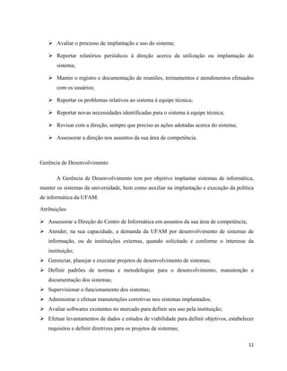  Avaliar o processo de implantação e uso do sistema;

    Reportar relatórios periódicos à direção acerca da utilização ou implantação do
       sistema;

    Manter o registro e documentação de reuniões, treinamentos e atendimentos efetuados
       com os usuários;

    Reportar os problemas relativos ao sistema à equipe técnica;

    Reportar novas necessidades identificadas para o sistema à equipe técnica;

    Revisar com a direção, sempre que preciso as ações adotadas acerca do sistema;

    Assessorar a direção nos assuntos da sua área de competência.



Gerência de Desenvolvimento

       A Gerência de Desenvolvimento tem por objetivo implantar sistemas de informática,
manter os sistemas da universidade, bem como auxiliar na implantação e execução da política
de informática da UFAM.

Atribuições

 Assessorar a Direção do Centro de Informática em assuntos da sua área de competência;
 Atender, na sua capacidade, a demanda da UFAM por desenvolvimento de sistemas de
   informação, ou de instituições externas, quando solicitado e conforme o interesse da
   instituição;
 Gerenciar, planejar e executar projetos de desenvolvimento de sistemas;
 Definir padrões de normas e metodologias para o desenvolvimento, manutenção e
   documentação dos sistemas;
 Supervisionar o funcionamento dos sistemas;
 Administrar e efetuar manutenções corretivas nos sistemas implantados;
 Avaliar softwares existentes no mercado para definir seu uso pela instituição;
 Efetuar levantamentos de dados e estudos de viabilidade para definir objetivos, estabelecer
   requisitos e definir diretrizes para os projetos de sistemas;

                                                                                          11
 