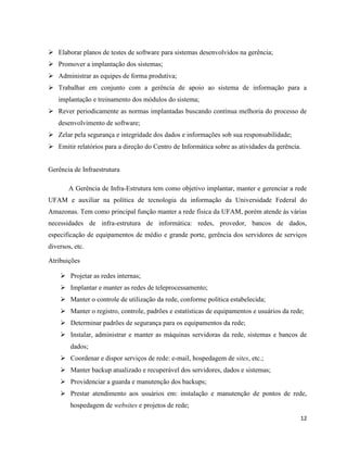  Elaborar planos de testes de software para sistemas desenvolvidos na gerência;
 Promover a implantação dos sistemas;
 Administrar as equipes de forma produtiva;
 Trabalhar em conjunto com a gerência de apoio ao sistema de informação para a
   implantação e treinamento dos módulos do sistema;
 Rever periodicamente as normas implantadas buscando contínua melhoria do processo de
   desenvolvimento de software;
 Zelar pela segurança e integridade dos dados e informações sob sua responsabilidade;
 Emitir relatórios para a direção do Centro de Informática sobre as atividades da gerência.


Gerência de Infraestrutura

        A Gerência de Infra-Estrutura tem como objetivo implantar, manter e gerenciar a rede
UFAM e auxiliar na política de tecnologia da informação da Universidade Federal do
Amazonas. Tem como principal função manter a rede física da UFAM, porém atende às várias
necessidades de infra-estrutura de informática: redes, provedor, bancos de dados,
especificação de equipamentos de médio e grande porte, gerência dos servidores de serviços
diversos, etc.

Atribuições

     Projetar as redes internas;
     Implantar e manter as redes de teleprocessamento;
     Manter o controle de utilização da rede, conforme política estabelecida;
     Manter o registro, controle, padrões e estatísticas de equipamentos e usuários da rede;
     Determinar padrões de segurança para os equipamentos da rede;
     Instalar, administrar e manter as máquinas servidoras da rede, sistemas e bancos de
        dados;
     Coordenar e dispor serviços de rede: e-mail, hospedagem de sites, etc.;
     Manter backup atualizado e recuperável dos servidores, dados e sistemas;
     Providenciar a guarda e manutenção dos backups;
     Prestar atendimento aos usuários em: instalação e manutenção de pontos de rede,
        hospedagem de websites e projetos de rede;
                                                                                           12
 