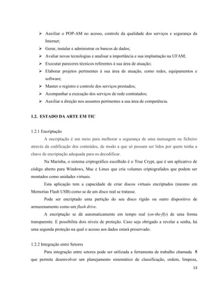  Auxiliar o POP-AM no acesso, controle da qualidade dos serviços e segurança da
        Internet;
     Gerar, instalar e administrar os bancos de dados;
     Avaliar novas tecnologias e analisar a importância e sua implantação na UFAM;
     Executar pareceres técnicos referentes à sua área de atuação;
     Elaborar projetos pertinentes à sua área de atuação, como redes, equipamentos e
        software;
     Manter o registro e controle dos serviços prestados;
     Acompanhar a execução dos serviços de rede contratados;
     Auxiliar a direção nos assuntos pertinentes a sua área de competência.


1.2. ESTADO DA ARTE EM TIC


1.2.1 Encriptação
       A encriptação é um meio para melhorar a segurança de uma mensagem ou ficheiro
através da codificação dos conteúdos, de modo a que só possam ser lidos por quem tenha a
chave de encriptação adequada para os decodificar.
       Na Marinha, o sistema criptográfico escolhido é o True Crypt, que é um aplicativo de
código aberto para Windows, Mac e Linux que cria volumes criptografados que podem ser
montados como unidades virtuais.
       Esta aplicação tem a capacidade de criar discos virtuais encriptados (mesmo em
Memorias Flash USB) como se de um disco real se tratasse.
       Pode ser encriptado uma partição do seu disco rígido ou outro dispositivo de
armazenamento como um flash drive.
       A encriptação se dá automaticamente em tempo real (on-the-fly) de uma forma
transparente. E possibilita dois níveis de proteção. Caso seja obrigado a revelar a senha, há
uma segunda proteção na qual o acesso aos dados estará preservado.


1.2.2 Integração entre Setores
       Para integração entre setores pode ser utilizada a ferramenta de trabalho chamada 5
que permite desenvolver um planejamento sistemático de classificação, ordem, limpeza,
                                                                                          13
 