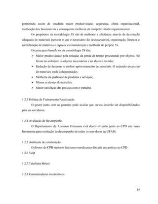 permitindo assim de imediato maior produtividade, segurança, clima organizacional,
motivação dos funcionários e consequente melhoria da competitividade organizacional.
       Os propósitos da metodologia 5S são de melhorar a eficiência através da destinação
adequada de materiais (separar o que é necessário do desnecessário), organização, limpeza e
identificação de materiais e espaços e a manutenção e melhoria do próprio 5S.
       Os principais benefícios da metodologia 5S são:
        Maior produtividade pela redução da perda de tempo procurando por objetos. Só
             ficam no ambiente os objetos necessários e ao alcance da mão;
        Redução de despesas e melhor aproveitamento de materiais. O acúmulo excessivo
             de materiais tende à degeneração;
        Melhoria da qualidade de produtos e serviços;
        Menos acidentes do trabalho;
        Maior satisfação das pessoas com o trabalho.


1.2.3 Política de Treinamento/Atualização
       O gestor junto com os gerentes pode avaliar que cursos deverão ser disponibilizados
para os servidores.


1.2.4 Avaliação de Desempenho
       O Departamento de Recursos Humanos está desenvolvendo junto ao CPD una nova
ferramenta para avaliação de desempenho de todos os servidores da UFAM.


1.2.5 Ambiente de colaboração
       O diretor do CPD também fará uma reunião para discutir esta prática no CPD
1.2.6 Voip


1.2.7 Telefonia Móvel


1.2.8 Comunicadores instantâneos



                                                                                        14
 