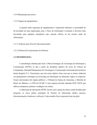 1.2.9 Manutenção preventiva


1.2.10 Seguro de equipamentos


       A questão sobre segurança de equipamentos é importante sabermos a necessidade de
tal atividade em uma organização, pois, o fluxo de informação é constante e devemos estar
prevenidos para qualquer emergência seja, manual, elétrica ou até mesmo roubo de
informações.


1.2.11 Software para Área de Telecomunicações


1.2.12 Política de Licenciamento de Software


1.3 METODOLOGIA


       A metodologia adotada para fazer o Plano Estratégico da Tecnologia de Informação e
Comunicação (PETIC) se deu a partir da disciplina optativa do curso de Ciência da
Computação, chamada Planejamento de Tecnologias e Comunicação ministrada pelo professor
doutor Rogério P. C. Nascimento, que tem como objetivo fazer com que os alunos elaborem
um planejamento estratégico de tecnologia de informação em diferentes órgãos ou empresas.
Foram selecionados três órgãos públicos: o Tribunal de Justiça do Amazonas, a Marinha do
Brasil em Manaus e o CPD da UFAM. E uma empresa privada chamada DAN TECH que
fabrica estamparias, pinturas e soldagens em metais.
       A elaboração do documento PETIC iniciou com o grupo de alunos sendo dividido para
pesquisar os cinco pilares principais de Sistema de Informação (dados, pessoas,
telecomunicações, hardware e software). Cada membro ficou responsável por um pilar.




                                                                                      15
 