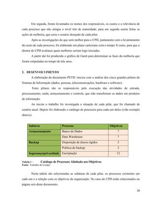 Em seguida, foram levantados os nomes dos responsáveis, os custos e a relevância de
cada processo que não atingiu o nível três de maturidade, para em seguida serem feitas as
ações de melhoria, que seria o cenário desejado de cada pilar.
       Após as investigações do que será melhor para o CPD, juntamente com o levantamento
do custo de cada processo, foi elaborado um plano cartesiano com o tempo X custo, para que o
diretor do CPD avaliasse quais melhores seriam logo iniciadas.
       A partir daí foi produzido o gráfico de Gantt para determinar as fases da melhoria que
foram estipuladas no tempo de três anos.


2. DESENVOLVIMENTO
       A elaboração do documento PETIC iniciou com a análise dos cinco grandes pilares do
Sistema de Informação (dados, pessoas, telecomunicações, hardware e software).
        Estes pilares são os responsáveis pela execução das atividades de entrada,
processamento, saída, armazenamento e controle, que irão transformar os dados em produtos
de informação.
       Ao iniciar o trabalho foi investigada a situação de cada pilar, que foi chamado de
cenário atual. Depois foi elaborado o catálogo de processos para cada um deles (vide exemplo
abaixo).


     Subárea                    Processo                             Objetivos
     Armazenamento              Banco de Dados                             ?
                                Data Warehouse                             ?
     Backup                     Disposição de discos rígidos               3
                                Política de backup                         3
     Segurança/privacidade Encriptação                                    12

Tabela 1 –       Catálogo de Processos   Alinhado aos Objetivos
Fonte: Trabalho de Campo


       Nesta tabela são selecionadas as subáreas de cada pilar, os processos existentes em
cada um e a relação com os objetivos da organização. No caso do CPD estão relacionados na
página seis deste documento.
                                                                                          18
 