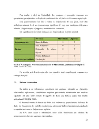 Para avaliar o nível de Maturidade dos processos é necessário responder um
questionário que ajudará na avaliação do estado atual das atividades realizadas na organização.
       Este questionamento foi feito a todos os responsáveis de cada pilar, onde eles
atribuíram notas de 0 a 4 aos processos que significam: (i) zero para inexistente, (ii) para o
mínimo, (iii) para seguro e (iv) para o estado ideal ou satisfatório.
       Em seguida os níveis foram alinhados aos objetivos (vide exemplo abaixo).


 Subárea                     Processo                       Maturidade Objetivos
 Armazenamento               Banco de Dados                      3           3
                             Data Warehouse                      0           ?
 Backup                      Disposição     de     discos        0           3
                             rígidos
                             Política de backup                  3           3
 Segurança/privacidade Encriptação                               1           12

Tabela 2 – Catálogo de Processos   com os níveis de Maturidade Alinhados aos Objetivos
Fonte: Trabalho de Campo


       Em seguida, será descrito cada pilar com o cenário atual, o catálogo de processos e o
catálogo de ações.


2.1.   Dados e Informações


       Os dados e as informações constituem um conjunto integrado de elementos
relacionados logicamente, consolidando registros previamente armazenados em arquivos
separados em uma fonte comum de registro de dados que fornece dados para muitas
aplicações (O´BRIEN, 2009).
       O desenvolvimento de bancos de dados e de software de gerenciamento de banco de
dados é o fundamento dos métodos modernos de administrar dados organizacionais, ajudando
os usuários a acessarem facilmente os registros.
       No CPD estes dados e informações estão assim distribuídas em subáreas de
armazenamento, backup, segurança e privacidade.
                                                                                            19
 