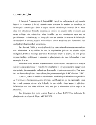 1. APRESENTAÇÃO


        O Centro de Processamento de Dados (CPD) é um órgão suplementar da Universidade
Federal do Amazonas (UFAM), atuando como prestador de serviços de tecnologia de
informação e comunicação a todos os órgãos e setores da Instituição. Para que o CPD possa
atuar com eficácia nas demandas crescentes de serviços aos usuários serão necessários que
novas políticas e/ou estratégicas sejam incluídas no seu planejamento para que os
procedimentos, a viabilização, e a integração entre os serviços e o sistema de informação
sejam capazes de apoiar o processo institucional na tomada de decisões e no atendimento com
qualidade a toda comunidade universitária.
        Para Rezende (2008), as organizações públicas ou privadas não atuam nem sobrevivem
sem informações. A necessidade de que as organizações públicas ou privadas sejam
inteligentes, frente às mudanças constantes do ambiente interno e externo, faz com que as
mesmas também modifiquem e requeiram o planejamento das suas informações e suas
estratégias de ação.
        Em virtude disso, o Centro de Processamento de Dados sente a necessidade de planejar
suas atividades e recursos de TI para atender com eficácia os serviços que presta, agregar valor
aos negócios da organização, melhoria de desempenho e vantagem competitiva. Para tanto,
fará uso da metodologia para elaboração de planejamento estratégico de TIC chamado PETIC.
        O PETIC, auxilia e orienta no levantamento de informações referentes aos processos
de TI aplicados pela organização, como prioriza a identificação do que é a organização, o que
faz e onde pretende chegar, pela definição de sua missão, visão, valores e objetivos.
Informações estas que serão utilizadas como base para o alinhamento com o negocio da
Instituição.
        Este documento tem como objetivo descrever as fases do PETIC na elaboração do
planejamento estratégico de TI para o CPD-UFAM.




                                                                                              2
 
