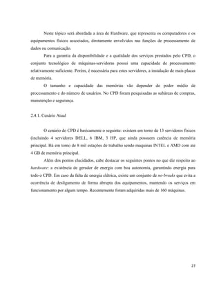 Neste tópico será abordada a área de Hardware, que representa os computadores e os
equipamentos físicos associados, diretamente envolvidos nas funções de processamento de
dados ou comunicação.
       Para a garantia da disponibilidade e a qualidade dos serviços prestados pelo CPD, o
conjunto tecnológico de máquinas-servidoras possui uma capacidade de processamento
relativamente suficiente. Porém, é necessária para estes servidores, a instalação de mais placas
de memória.
       O tamanho e capacidade das memórias vão depender do poder médio de
processamento e do número de usuários. No CPD foram pesquisadas as subáreas de compras,
manutenção e segurança.


2.4.1. Cenário Atual


       O cenário do CPD é basicamente o seguinte: existem em torno de 13 servidores físicos
(incluindo 4 servidores DELL, 6 IBM, 3 HP, que ainda possuem carência de memória
principal. Há em torno de 8 mil estações de trabalho sendo maquinas INTEL e AMD com ate
4 GB de memória principal.
       Além dos pontos elucidados, cabe destacar os seguintes pontos no que diz respeito ao
hardware: a existência de gerador de energia com boa autonomia, garantindo energia para
todo o CPD. Em caso da falta de energia elétrica, existe um conjunto de no-breaks que evita a
ocorrência de desligamento de forma abrupta dos equipamentos, mantendo os serviços em
funcionamento por algum tempo. Recentemente foram adquiridas mais de 160 máquinas.




                                                                                             27
 