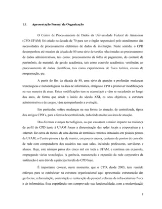 1.1.   Apresentação Formal da Organização


           O Centro de Processamento de Dados da Universidade Federal do Amazonas
(CPD-UFAM) foi criado na década de 70 para ser o órgão responsável pelo atendimento das
necessidades de processamento eletrônico de dados da instituição. Neste sentido, o CPD
desempenhou até meados da década de 80 uma série de tarefas relacionadas ao processamento
de dados administrativos, tais como: processamento da folha de pagamento, do controle de
patrimônio, de material; de gestão acadêmica, tais como controle acadêmico, vestibular; ao
processamento de dados científicos, tais como experimentos de física teórica, ensino de
programação, etc.

           A partir do fim da década de 80, uma série de grandes e profundas mudanças
tecnológicas e metodológicas na área de informática, obrigou o CPD a promover modificações
na sua maneira de atuar. Estas modificações tem se acumulado e vêm se sucedendo ao longo
dos anos, de forma que desde o início do século XXI, os seus objetivos, a estrutura
administrativa e de cargos, vêm acompanhando a evolução.

           Em particular, sofreu mudanças na sua forma de atuação, de centralizada, típica
dos antigos CPD´s, para a forma descentralizada, reduzindo muito sua área de atuação.

           Dos diversos avanços tecnológicos, os que causaram o maior impacto na mudança
de perfil do CPD junto à UFAM foram a disseminação das redes locais e corporativas e a
Internet. De cerca de menos de uma dezena de terminais remotos instalados em poucos pontos
da UFAM, o Centro passou a ter de manter, em poucos meses, centenas de pontos de conexão
de rede com computadores dos usuários nas suas salas, incluindo professores, servidores e
alunos. Hoje, este número passa dos cinco mil em toda a UFAM, e continua em expansão,
empregando várias tecnologias. A gerência, manutenção e expansão da rede corporativa da
instituição é sem dúvida a principal tarefa do CPD hoje.

           É importante colocar, neste momento, que o CPD, desde 2003, tem reunido
esforços para se estabelecer na estrutura organizacional aqui apresentada: estruturação das
gerências; reformulação, contratação e realocação do pessoal; reforma da infra-estrutura física
e de informática. Esta experiência tem comprovado sua funcionalidade, com a modernização


                                                                                             3
 