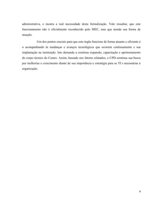 administrativa, e mostra a real necessidade desta formalização. Vale ressaltar, que este
funcionamento não é oficialmente reconhecido pelo MEC, mas que atende sua forma de
atuação.

           Um dos pontos cruciais para que este órgão funcione de forma atuante e eficiente é
o acompanhando às mudanças e avanços tecnológicos que ocorrem continuamente e sua
implantação na instituição. Isto demanda a contínua expansão, capacitação e aprimoramento
do corpo técnico do Centro. Assim, baseado nos fatores relatados, o CPD continua sua busca
por melhorias e crescimento diante de sua importância e estratégia para as TI´s necessárias à
organização.




                                                                                           4
 