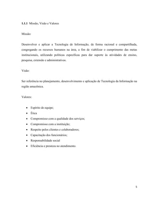 1.1.1 Missão, Visão e Valores


Missão:


Desenvolver e aplicar a Tecnologia de Informação, de forma racional e compartilhada,
congregando os recursos humanos na área, a fim de viabilizar o cumprimento das metas
institucionais, utilizando políticas específicas para dar suporte às atividades de ensino,
pesquisa, extensão e administrativas.


Visão:


Ser referência no planejamento, desenvolvimento e aplicação de Tecnologia da Informação na
região amazônica.


Valores:


        Espírito de equipe;
        Ética
        Compromisso com a qualidade dos serviços;
        Compromisso com a instituição;
        Respeito pelos clientes e colaboradores;
        Capacitação dos funcionários;
        Responsabilidade social
        Eficiência e presteza no atendimento.




                                                                                        5
 