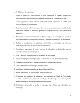 1.1.2   Objetivos da organização

2. Manter e gerenciar a infra-estrutura da rede corporativa da UFAM, ocupando-se
   também do planejamento e implementação de iniciativas de expansão desta rede;

3. Manter e gerenciar a infra-estrutura interligando a rede corporativa da UFAM com
   redes de alcance nacional e global;

4. Gerenciar, controlar e disciplinar o uso dos recursos computacionais compartilhados de
   hardware e software da instituição, garantindo sua plena utilização pela comunidade
   acadêmica;

5. Assessorar e assistir tecnicamente os demais órgãos da instituição em questões
   relacionadas aquisição de software, hardware e contratação de serviços de informática;

6. Realizar o planejamento de aquisição, distribuição e manutenção de software,
   hardware e contratação de profissionais de informática;

7. Disciplinar o suprimento de bens e serviços de informática na Instituição seja por
   aquisição, doação ou outro processo;

8. Gerar e absorver conhecimentos em tecnologia de informática;

9. Desenvolver programas de capacitação e consultorias na área, de forma articulada;

10. Estabelecer parcerias para a realização de projetos institucionais na área;

11. Gerar e difundir novas tecnologias inerentes à área;

12. Viabilizar a realização de auditorias das políticas específicas;

13. Prestar atendimento de qualidade dos serviços oferecidos.

14. Oportunizar aos estudantes de graduação e pós-graduação de Ciência da Computação
   ou afim o conhecimento prático de tecnologias de informação e a participação no
   desenvolvimento de processos e produtos de vanguarda;

15. Estabelecer, acompanhar e avaliar a execução de políticas de informática na
   Instituição;




                                                                                        6
 