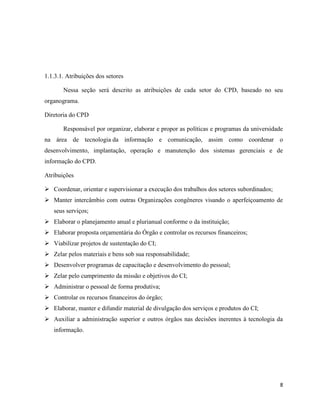 1.1.3.1. Atribuições dos setores

       Nessa seção será descrito as atribuições de cada setor do CPD, baseado no seu
organograma.

Diretoria do CPD

       Responsável por organizar, elaborar e propor as políticas e programas da universidade
na área de tecnologia da informação e comunicação, assim como coordenar o
desenvolvimento, implantação, operação e manutenção dos sistemas gerenciais e de
informação do CPD.

Atribuições

 Coordenar, orientar e supervisionar a execução dos trabalhos dos setores subordinados;
 Manter intercâmbio com outras Organizações congêneres visando o aperfeiçoamento de
   seus serviços;
 Elaborar o planejamento anual e plurianual conforme o da instituição;
 Elaborar proposta orçamentária do Órgão e controlar os recursos financeiros;
 Viabilizar projetos de sustentação do CI;
 Zelar pelos materiais e bens sob sua responsabilidade;
 Desenvolver programas de capacitação e desenvolvimento do pessoal;
 Zelar pelo cumprimento da missão e objetivos do CI;
 Administrar o pessoal de forma produtiva;
 Controlar os recursos financeiros do órgão;
 Elaborar, manter e difundir material de divulgação dos serviços e produtos do CI;
 Auxiliar a administração superior e outros órgãos nas decisões inerentes à tecnologia da
   informação.




                                                                                           8
 