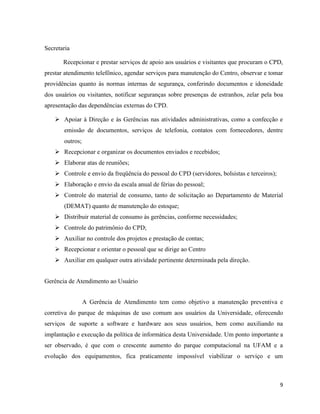 Secretaria

       Recepcionar e prestar serviços de apoio aos usuários e visitantes que procuram o CPD,
prestar atendimento telefônico, agendar serviços para manutenção do Centro, observar e tomar
providências quanto às normas internas de segurança, conferindo documentos e idoneidade
dos usuários ou visitantes, notificar seguranças sobre presenças de estranhos, zelar pela boa
apresentação das dependências externas do CPD.

     Apoiar à Direção e às Gerências nas atividades administrativas, como a confecção e
       emissão de documentos, serviços de telefonia, contatos com fornecedores, dentre
       outros;
     Recepcionar e organizar os documentos enviados e recebidos;
     Elaborar atas de reuniões;
     Controle e envio da freqüência do pessoal do CPD (servidores, bolsistas e terceiros);
     Elaboração e envio da escala anual de férias do pessoal;
     Controle do material de consumo, tanto de solicitação ao Departamento de Material
       (DEMAT) quanto de manutenção do estoque;
     Distribuir material de consumo às gerências, conforme necessidades;
     Controle do patrimônio do CPD;
     Auxiliar no controle dos projetos e prestação de contas;
     Recepcionar e orientar o pessoal que se dirige ao Centro
     Auxiliar em qualquer outra atividade pertinente determinada pela direção.


Gerência de Atendimento ao Usuário


                 A Gerência de Atendimento tem como objetivo a manutenção preventiva e
corretiva do parque de máquinas de uso comum aos usuários da Universidade, oferecendo
serviços de suporte a software e hardware aos seus usuários, bem como auxiliando na
implantação e execução da política de informática desta Universidade. Um ponto importante a
ser observado, é que com o crescente aumento do parque computacional na UFAM e a
evolução dos equipamentos, fica praticamente impossível viabilizar o serviço e um



                                                                                              9
 