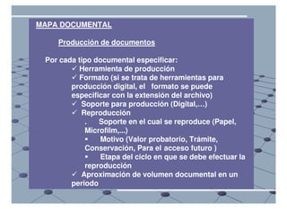 MAPA DOCUMENTAL

    Producción de documentos

 Por cada tipo documental especificar:
          Herramienta de producción
          Formato (si se trata de herramientas para
        producción digital, el formato se puede
        especificar con la extensión del archivo)
           Soporte para producción (Digital,…)
           Reproducción
            .   Soporte en el cual se reproduce (Papel,
            Microfilm,...)
                Motivo (Valor probatorio, Trámite,
            Conservación, Para el acceso futuro )
                Etapa del ciclo en que se debe efectuar la
            reproducción
           Aproximación de volumen documental en un
        periodo
 