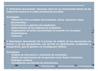 2. Ordenación documental: Ubicación física de los documentos dentro de las
respectivas series en el orden previamente acordado.

Actividades:
    •Relaciones entre unidades documentales, series, subseries y tipos
    documentales.
    •Conformación y apertura de expedientes.
    •Determinación de los sistemas de ordenación.
    •Organización de series documentales de acuerdo con los pasos
    metodológicos.
    •Foliación.

3. Descripción documental: Es el proceso de análisis de los documentos de
archivo o de sus agrupaciones, que permite su identificación, localización y
recuperación, para la gestión o la investigación (GRGA).

Actividades:
    •Análisis de información y extracción de contenidos.
    •Diseño de instrumentos de recuperación como Guías, Inventarios,
    Catálogos e Índices.
    •Actualización permanente de instrumentos.
 