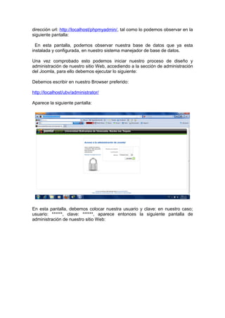 dirección url: http://localhost/phpmyadmin/, tal como lo podemos observar en la
siguiente pantalla:

  En esta pantalla, podemos observar nuestra base de datos que ya esta
instalada y configurada, en nuestro sistema manejador de base de datos.

Una vez comprobado esto podemos iniciar nuestro proceso de diseño y
administración de nuestro sitio Web, accediendo a la sección de administración
del Joomla, para ello debemos ejecutar lo siguiente:

Debemos escribir en nuestro Browser preferido:

http://localhost/ubv/administrator/

Aparece la siguiente pantalla:




En esta pantalla, debemos colocar nuestra usuario y clave: en nuestro caso;
usuario: ******, clave: ******, aparece entonces la siguiente pantalla de
administración de nuestro sitio Web:
 