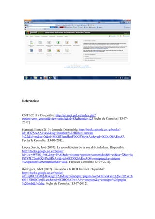 Referencias:



CNTI (2011). Disponible: http://asl.mct.gob.ve/index.php?
option=com_content&view=article&id=83&Itemid=123 Fecha de Consulta: [13-07-
2012].

Harwani, Bintu (2010). Jommla. Disponible: http://books.google.co.ve/books?
id=1FbZSAAACAAJ&dq=inauthor:%22Bintu+Harwani
%22&hl=es&sa=X&ei=MKfiT5zmHenF0QGY6oyxAw&ved=0CDUQ6AEwAA.
Fecha de Consulta: [13-07-2012].

López García, José (2007). La consolidación de la voz del ciudadano. Disponible:
http://books.google.co.ve/books?
id=Lx4vWYiS_PwC&pg=PA68&dq=sistema+gestion+contenidos&hl=es&sa=X&ei=ia
PiT87RC6m80QH7rdHNAw&ved=0CD0Q6AEwAQ#v=onepage&q=sistema
%20gestion%20contenidos&f=false. Fecha de Consulta: [13-07-2012].

Rodríguez, Abel (2007). Iniciación a la RED Internet. Disponible:
http://books.google.co.ve/books?
id=LqOrFcXk0QAC&pg=PA16&dq=concepto+pagina+web&hl=es&sa=X&ei=R5viT6
6bH-6H0QGlprjNAw&ved=0CDIQ6AEwAA#v=onepage&q=concepto%20pagina
%20web&f=false. Fecha de Consulta: [13-07-2012].
 