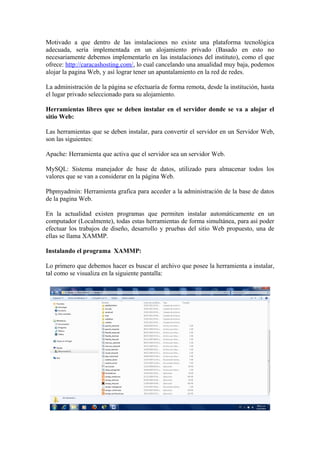Motivado a que dentro de las instalaciones no existe una plataforma tecnológica
adecuada, sería implementada en un alojamiento privado (Basado en esto no
necesariamente debemos implementarlo en las instalaciones del instituto), como el que
ofrece: http://caracashosting.com/, lo cual cancelando una anualidad muy baja, podemos
alojar la pagina Web, y así lograr tener un apuntalamiento en la red de redes.

La administración de la página se efectuaría de forma remota, desde la institución, hasta
el lugar privado seleccionado para su alojamiento.

Herramientas libres que se deben instalar en el servidor donde se va a alojar el
sitio Web:

Las herramientas que se deben instalar, para convertir el servidor en un Servidor Web,
son las siguientes:

Apache: Herramienta que activa que el servidor sea un servidor Web.

MySQL: Sistema manejador de base de datos, utilizado para almacenar todos los
valores que se van a considerar en la página Web.

Phpmyadmin: Herramienta grafica para acceder a la administración de la base de datos
de la pagina Web.

En la actualidad existen programas que permiten instalar automáticamente en un
computador (Localmente), todas estas herramientas de forma simultánea, para así poder
efectuar los trabajos de diseño, desarrollo y pruebas del sitio Web propuesto, una de
ellas se llama XAMMP.

Instalando el programa XAMMP:

Lo primero que debemos hacer es buscar el archivo que posee la herramienta a instalar,
tal como se visualiza en la siguiente pantalla:
 