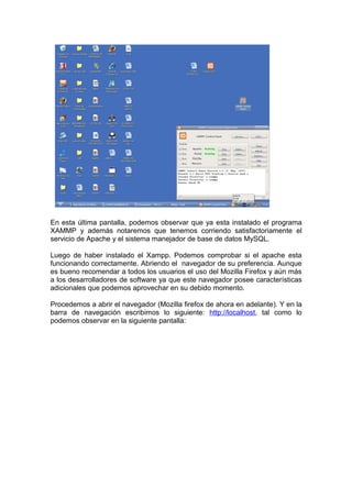En esta última pantalla, podemos observar que ya esta instalado el programa
XAMMP y además notaremos que tenemos corriendo satisfactoriamente el
servicio de Apache y el sistema manejador de base de datos MySQL.

Luego de haber instalado el Xampp. Podemos comprobar si el apache esta
funcionando correctamente. Abriendo el navegador de su preferencia. Aunque
es bueno recomendar a todos los usuarios el uso del Mozilla Firefox y aún más
a los desarrolladores de software ya que este navegador posee características
adicionales que podemos aprovechar en su debido momento.

Procedemos a abrir el navegador (Mozilla firefox de ahora en adelante). Y en la
barra de navegación escribimos lo siguiente: http://localhost, tal como lo
podemos observar en la siguiente pantalla:
 
