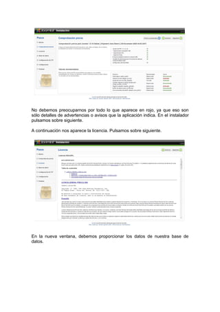 No debemos preocuparnos por todo lo que aparece en rojo, ya que eso son
sólo detalles de advertencias o avisos que la aplicación indica. En el instalador
pulsamos sobre siguiente.

A continuación nos aparece la licencia. Pulsamos sobre siguiente.




En la nueva ventana, debemos proporcionar los datos de nuestra base de
datos.
 