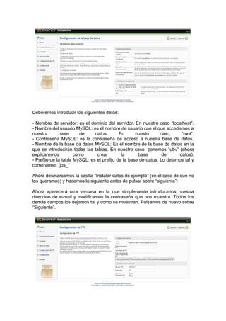 Deberemos introducir los siguientes datos:

- Nombre de servidor: es el dominio del servidor. En nuestro caso “localhost“.
- Nombre del usuario MySQL: es el nombre de usuario con el que accedemos a
nuestra       base      de     datos.       En      nuesto      caso,    “root“.
- Contraseña MySQL: es la contraseña de acceso a nuestra base de datos.
- Nombre de la base da datos MySQL: Es el nombre de la base de datos en la
que se introducirán todas las tablas. En nuestro caso, ponemos “ubv” (ahora
explicaremos          como      crear        la      base        de     datos).
- Prefijo de la tabla MySQL: es el prefijo de la base de datos. Lo dejamos tal y
como viene: “jos_”

Ahora desmarcamos la casilla “Instalar datos de ejemplo” (en el caso de que no
los queramos) y hacemos lo siguiente antes de pulsar sobre “siguiente”:

Ahora aparecerá otra ventana en la que simplemente introducimos nuestra
dirección de e-mail y modificamos la contraseña que nos muestra. Todos los
demás campos los dejamos tal y como se muestran. Pulsamos de nuevo sobre
“Siguiente”.
 
