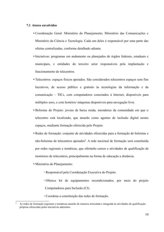 7.1 Atores envolvidos

                • Coordenação Geral: Ministério do Planejamento, Ministério das Comunicações e

                  Ministério da Ciência e Tecnologia. Cada um deles é responsável por uma parte das

                  ofertas centralizadas, conforme detalhado adiante.

                • Iniciativas: programas em andamento ou planejados de órgãos federais, estaduais e

                  municipais, e entidades do terceiro setor responsáveis pela implantação e

                  funcionamento de telecentros.

                • Telecentros: espaços físicos apoiados. São considerados telecentros espaços sem fins

                  lucrativos, de acesso público e gratuito às tecnologias da informação e da

                  comunicação – TICs, com computadores conectados à Internet, disponíveis para

                  múltiplos usos, e com horários/ máquinas disponíveis para navegação livre.

                • Bolsistas do Projeto: jovens de baixa renda, moradores da comunidade em que o

                  telecentro está localizado, que atuarão como agentes de inclusão digital nestes

                  espaços, mediante formação oferecida pelo Projeto.

                • Redes de formação: conjunto de atividades oferecidas para a formação de bolsistas e

                  não-bolsistas de telecentros apoiados6. A rede nacional de formação será constituída

                  por redes regionais e temáticas, que ofertarão cursos e atividades de qualificação de

                  monitores de telecentros, principalmente na forma de educação a distância.

                • Ministério do Planejamento:

                         ◦Responsável pela Coordenação Executiva do Projeto.

                         ◦Oferece kit de equipamentos recondicionados, por meio do projeto

                          Computadores para Inclusão (CI).

                         ◦Coordena a constituição das redes de formação.
6
    As redes de formação regionais e temáticas atuarão de maneira articulada e integrada às atividades de qualificação
    próprias oferecidas pelas iniciativas aderentes.

                                                                                                                     10
 