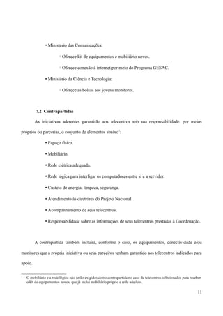 • Ministério das Comunicações:

                         ◦Oferece kit de equipamentos e mobiliário novos.

                         ◦Oferece conexão à internet por meio do Programa GESAC.

                • Ministério da Ciência e Tecnologia:

                         ◦Oferece as bolsas aos jovens monitores.



          7.2 Contrapartidas

         As iniciativas aderentes garantirão aos telecentros sob sua responsabilidade, por meios

próprios ou parcerias, o conjunto de elementos abaixo7:

                • Espaço físico.

                • Mobiliário.

                • Rede elétrica adequada.

                • Rede lógica para interligar os computadores entre si e a servidor.

                • Custeio de energia, limpeza, segurança.

                • Atendimento às diretrizes do Projeto Nacional.

                • Acompanhamento de seus telecentros.

                • Responsabilidade sobre as informações de seus telecentros prestadas à Coordenação.



         A contrapartida também incluirá, conforme o caso, os equipamentos, conectividade e/ou

monitores que a própria iniciativa ou seus parceiros tenham garantido aos telecentros indicados para

apoio.

7
    O mobiliário e a rede lógica não serão exigidos como contrapartida no caso de telecentros selecionados para receber
    o kit de equipamentos novos, que já inclui mobiliário próprio e rede wireless.

                                                                                                                    11
 