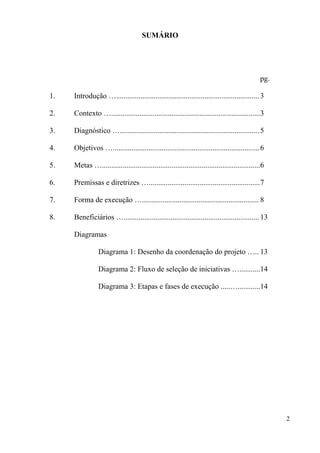 SUMÁRIO




                                                                                               pg.

1.   Introdução …............................................................................ 3

2.   Contexto …...............................................................................3

3.   Diagnóstico ….......................................................................... 5

4.   Objetivos …..............................................................................6

5.   Metas …....................................................................................6

6.   Premissas e diretrizes …...........................................................7

7.   Forma de execução ….............................................................. 8

8.   Beneficiários …........................................................................ 13

     Diagramas

                Diagrama 1: Desenho da coordenação do projeto ….. 13

                Diagrama 2: Fluxo de seleção de iniciativas …...........14

                Diagrama 3: Etapas e fases de execução .....…............14




                                                                                                     2
 