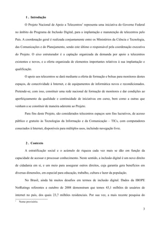 1 . Introdução

        O Projeto Nacional de Apoio a Telecentros1 representa uma iniciativa do Governo Federal

no âmbito do Programa de Inclusão Digital, para a implantação e manutenção de telecentros pelo

País. A coordenação geral é realizada conjuntamente entre os Ministérios da Ciência e Tecnologia,

das Comunicações e do Planejamento, sendo este último o responsável pela coordenação executiva

do Projeto. O eixo estruturador é a captação organizada da demanda por apoio a telecentros

existentes e novos, e a oferta organizada de elementos importantes relativos à sua implantação e

qualificação.

        O apoio aos telecentros se dará mediante a oferta de formação e bolsas para monitores destes

espaços, de conectividade à Internet, e de equipamentos de informática novos e recondicionados.

Pretende-se, com isso, constituir uma rede nacional de formação de monitores e dar condições ao

aperfeiçoamento da qualidade e continuidade de iniciativas em curso, bem como a outras que

venham a se constituir de maneira aderente ao Projeto.

        Para fins deste Projeto, são considerados telecentros espaços sem fins lucrativos, de acesso

público e gratuito às Tecnologias da Informação e da Comunicação – TICs, com computadores

conectados à Internet, disponíveis para múltiplos usos, incluindo navegação livre.



         2 . Contexto

        A estratificação social e o acúmulo de riqueza cada vez mais se dão em função da

capacidade de acessar e processar conhecimento. Neste sentido, a inclusão digital é um novo direito

de cidadania em si, e um meio para assegurar outros direitos, cuja garantia gera benefícios em

diversas dimensões, em especial para educação, trabalho, cultura e lazer da população.

        No Brasil, ainda há muitos desafios em termos de inclusão digital. Dados da IBOPE

NetRatings referentes a outubro de 2008 demonstram que temos 43,1 milhões de usuários de

internet no país, dos quais 23,7 milhões residenciais. Por sua vez, a mais recente pesquisa do
1
    Nome provisório.

                                                                                                  3
 