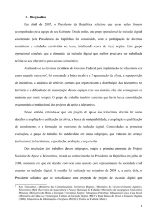 3 . Diagnóstico

         Em abril de 2007, o Presidente da República solicitou que essas ações fossem

acompanhadas pela equipe de seu Gabinete. Desde então, um grupo operacional de inclusão digital

coordenado pela Presidência da República foi constituído, com a participação de diversos

ministérios e entidades envolvidos no tema, totalizando cerca de treze órgãos. Este grupo

operacional concluiu que a dimensão da inclusão digital que melhor precisava ser trabalhada

referia-se aos telecentros para acesso comunitário.

         Avaliando-se as diversas inciativas do Governo Federal para implantação de telecentros em

curso naquele momento4, foi constatada a baixa escala e a fragmentação da oferta, a superposição

de iniciativas, a ausência de critérios comuns que organizassem a distribuição dos telecentros no

território e a dificuldade de manutenção desses espaços (em sua maioria, eles não conseguiam se

sustentar por muito tempo). O grupo de trabalho também concluiu que havia baixa consolidação

orçamentária e institucional dos projetos de apoio a telecentros.

         Nesse sentido, entendia-se que um projeto de apoio aos telecentros deveria ter como

desafios a ampliação e unificação da oferta, a busca de sustentabilidade, a ampliação e qualificação

do atendimento, e a formação de monitores de inclusão digital. Consolidadas as primeiras

avaliações, o grupo de trabalho foi subdividido em cinco subgrupos, que trataram de: arranjo

institucional; infraestrutura; capacitação; avaliação; e orçamento.

         Dos resultados dos trabalhos destes subgrupos, surgiu a primeira proposta do Projeto

Nacional de Apoio a Telecentros, levada ao conhecimento do Presidente da República em julho de

2008, momento em que ele decidiu convocar uma reunião com representantes da sociedade civil

atuantes na inclusão digital. A reunião foi realizada em setembro de 2008 e, a partir dela, o

Presidente solicitou que se consolidasse uma proposta de projeto de inclusão digital que

4
    Kits Telecentros (Ministério das Comunicações); Territórios Digitais (Ministério do Desenvolvimento Agrário);
    Telecentros Maré (Secretaria de Aquicultura e Pesca); Quiosque do Cidadão (Ministério da Integração); Telecentros
    Minerais (Ministério de Minas e Energia); Telecentros Serpro; Telecentros Petrobras; Telecentros Caixa; Casa Brasil
    (Ministério da Ciência e Tecnologia); Centros de Inclusão Digital (MCT); Rede Banco do Brasil e Estações Digitais
    (FBB); Telecentros de Informações e Negócios (MDIC); Pontos de Cultura (MinC).

                                                                                                                     5
 