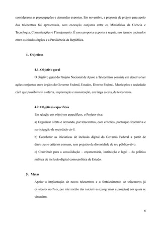 considerasse as preocupações e demandas expostas. Em novembro, a proposta de projeto para apoio

dos telecentros foi apresentada, com execução conjunta entre os Ministérios da Ciência e

Tecnologia, Comunicações e Planejamento. É essa proposta exposta a seguir, nos termos pactuados

entre os citados órgãos e a Presidência da República.



        4 . Objetivos



              4.1. Objetivo geral

              O objetivo geral do Projeto Nacional de Apoio a Telecentros consiste em desenvolver

ações conjuntas entre órgãos do Governo Federal, Estados, Distrito Federal, Municípios e sociedade

civil que possibilitem a oferta, implantação e manutenção, em larga escala, de telecentros.



              4.2. Objetivos específicos

              Em relação aos objetivos específicos, o Projeto visa:

              a) Organizar oferta e demanda, por telecentros, com critérios, pactuação federativa e

              participação da sociedade civil.

              b) Coordenar as iniciativas de inclusão digital do Governo Federal a partir de

              diretrizes e critérios comuns, sem prejuízo da diversidade de seu público-alvo.

              c) Contribuir para a consolidação – orçamentária, instituição e legal – da política

              pública de inclusão digital como política de Estado.



        5 . Metas

              Apoiar a implantação de novos telecentros e o fortalecimento de telecentros já

              existentes no País, por intermédio das iniciativas (programas e projetos) aos quais se

              vinculam.



                                                                                                  6
 