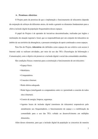 6 . Premissas e diretrizes

       O Projeto parte da premissa de que a implantação e funcionamento de telecentros depende

da conjunção de esforços de diferentes atores, de modo a garantir os elementos fundamentais para a

efetiva inclusão digital da população frequentadora desses espaços.

       O papel do Projeto é de apoiador de iniciativas descentralizadas, realizadas por órgãos e

instituições de atuação regional e local, que se responsabilizam por um conjunto de telecentros no

âmbito de seu território de abrangência, e possuem estratégias de apoio continuado a esses espaços.

       Para fins do Projeto, telecentros são definidos como espaços de uso coletivo com acesso à

Internet onde se realizam atividades, por meio do uso das TICs (Tecnologias da Informação e

Comunicação), com o objetivo de promover a inclusão digital e social das comunidades atendidas.

       São condições físicas e materiais para a constituição e funcionamento de um telecentro:

             • Espaço físico.

             • Mobiliário.

             • Computadores.

             • Conexão à Internet.

             • Rede elétrica adequada.

             • Rede lógica (interligando os computadores entre si e permitindo a conexão de todos

              eles à Internet).

             • Custeio de energia, limpeza, segurança.

             • Agentes locais de inclusão digital (monitores do telecentro) responsáveis pelo

              atendimento aos frequentadores, o funcionamento do espaço e a mobilização da

              comunidade para o uso das TICs voltado ao desenvolvimento em múltiplas

              dimensões.

       Além desses elementos, para que a inclusão digital da população se concretize de maneira

                                                                                                  7
 