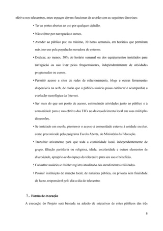 efetiva nos telecentros, estes espaços devem funcionar de acordo com as seguintes diretrizes:

             • Ter as portas abertas ao uso por qualquer cidadão.

             • Não cobrar por navegação e cursos.

             • Atender ao público por, no mínimo, 30 horas semanais, em horários que permitam

              máximo uso pela população moradora do entorno.

             • Dedicar, ao menos, 50% do horário semanal ou dos equipamentos instalados para

              navegação ou uso livre pelos frequentadores, independentemente de atividades

              programadas ou cursos.

             • Permitir acesso a sites de redes de relacionamento, blogs e outras ferramentas

              disponíveis na web, de modo que o público usuário possa conhecer e acompanhar a

              evolução tecnológica da Internet.

             • Ser mais do que um ponto de acesso, estimulando atividades junto ao público e à

              comunidade para o uso efetivo das TICs no desenvolvimento local em suas múltiplas

              dimensões.

             • Se instalado em escola, promover o acesso à comunidade externa à unidade escolar,

              como preconizado pelo programa Escola Aberta, do Ministério da Educação.

             • Trabalhar ativamente para que toda a comunidade local, independentemente de

              grupo, filiação partidária ou religiosa, idade, escolaridade e outros elementos de

              diversidade, aproprie-se do espaço do telecentro para seu uso e benefício.

             • Cadastrar usuários e manter registro atualizado dos atendimentos realizados.

             • Possuir instituição de atuação local, de natureza pública, ou privada sem finalidade

              de lucro, responsável pelo dia-a-dia do telecentro.



        7 . Forma de execução

       A execução do Projeto será baseada na adesão de iniciativas de entes públicos das três


                                                                                                 8
 