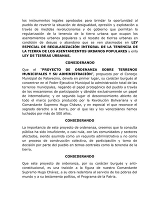 los instrumentos legales aprobados para brindar la oportunidad al
pueblo de revertir la situación de desigualdad, opresión y explotación a
través de medidas revolucionarias y de gobierno que permitan la
regularización de la tenencia de la tierra urbana que ocupan los
asentamientos urbanos populares y el rescate de tierras urbanas en
condición de desuso o abandono que se ven plasmados en LEY
ESPECIAL DE REGULARIZACIÓN INTEGRAL DE LA TENENCIA DE
LA TIERRA DE LOS ASENTAMIENTOS URBANOS POPULARES y enla
LEY DE TIERRAS URBANAS.
CONSIDERANDO
Que el “PROYECTO DE ORDENANZA SOBRE TERRENOS
MUNICIPALES Y SU ADMINISTRACIÓN”, propuesto por el Concejo
Municipal de Palavecino, devela en primer lugar, su carácter burgués al
concentrar en el Poder Ejecutivo Municipal la administración total de las
terrenos municipales, negando el papel protagónico del pueblo a través
de los mecanismos de participación y dándole exclusivamente un papel
de intermediario; y en segundo lugar el desconocimiento abierto de
todo el marco jurídico producido por la Revolución Bolivariana y el
Comandante Supremo Hugo Chávez, y en especial el que reconoce el
sagrado derecho a la tierra, por el que las y los venezolanos hemos
luchados por más de 500 años.
CONSIDERANDO
La importancia de este proyecto de ordenanza, creemos que la consulta
pública ha sido insuficiente, o casi nula, con las comunidades y sectores
afectados, siendo asumida como un requisito administrativo y no como
un proceso de construcción colectiva, de participación y toma de
decisión por parte del pueblo en temas centrales como la tenencia de la
tierra.
CONSIDERANDO
Que este proyecto de ordenanza, por su carácter burgués y anti-
constitucional, es una traición a la figura de nuestro Comandante
Supremo Hugo Chávez, a su obra redentora al servicio de los pobres del
mundo y a su testamento político, el Programa de la Patria.
 