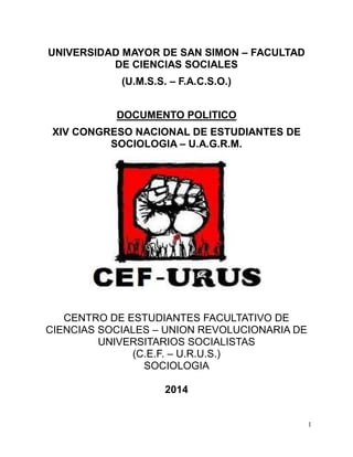 1 
UNIVERSIDAD MAYOR DE SAN SIMON – FACULTAD 
DE CIENCIAS SOCIALES 
(U.M.S.S. – F.A.C.S.O.) 
DOCUMENTO POLITICO 
XIV CONGRESO NACIONAL DE ESTUDIANTES DE 
SOCIOLOGIA – U.A.G.R.M. 
CENTRO DE ESTUDIANTES FACULTATIVO DE 
CIENCIAS SOCIALES – UNION REVOLUCIONARIA DE 
UNIVERSITARIOS SOCIALISTAS 
(C.E.F. – U.R.U.S.) 
SOCIOLOGIA 
2014 
 