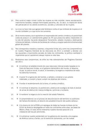 TESIS I


50.	 Pero quizá el mayor crimen contra las mujeres es más invisible: menor escolarización,
     matrimonios forzados, trabajos feminizados precarios, etc. Es decir, la imposición tácita
     del patriarcado en los valores económicos, sociales y culturales de las mujeres.

51.	 La crisis no hace más que agravar este fenómeno contra el que millones de mujeres en el
     mundo combaten y a cuya lucha nos sumamos.

52.	 De la misma manera, es el capitalismo el responsable del cambio climático y la posibilidad
     cierta de producir un calentamiento global de 2ºC que produciría daños irreversibles en
     la vida del planeta, haciendo desaparecer físicamente, estados insulares y destruyendo
     millones de hábitats, millones de hectáreas de cultivos y una gran parte de la biodiversidad
     global del planeta.

53.	 Nos corresponde a nosotros y nosotras, a Izquierda Unida, tal y como nos comprometimos
     en nuestro Programa Electoral de las elecciones de 2011 a combatir y derrotar con
     las izquierdas y movimientos sociales de todos los continentes, la política neoliberal e
     imperialista que el capitalismo salvaje impone en esta fase.

54.	 Reiteramos esos compromisos, de entre los más sobresalientes del Programa Electoral
     del 2011:

55.	 		 à	A contribuir al establecimiento de unas relaciones internacionales basadas en la 	
     		    Carta de Naciones Unidas, en el gobierno democrático del mundo, el desarme, 	
     		    la paz, la justicia social, la salud, el bienestar y la exigencia imperativa de todos 	
     		    los derechos humanos.

56.	 		 à	A poner fin al genocidio del hambre, a señalar y condenar a sus autores 		
     		    materiales, a cumplir y hacer cumplir los objetivos del milenio.

57.	 		 à	A evitar el recalentamiento de la tierra, el cambio climático.

58.	 		 à	A incentivar el desarme y la prohibición y destrucción ecológica de todo el arsenal 	
     		    de armas de destrucción masiva biológicas, químicas y nucleares.

59.	 		 à	A mantener la exigencia de la creación del estado Palestino.

60.	 		 à	A comprometernos con el proceso de descolonización del territorio no autónomo 	
     		    del Sahara Occidental y el derecho de autodeterminación del pueblo saharaui.

61.	 		 à	A la disolución de la OTAN y el repliegue de todas las fuerzas militares de los 		
     		    EEUU de América desplegadas en todos los continentes entre ellas, las bases de
     		    Morón y Rota. En esta última reiteramos nuestra rotunda oposición a la
     		    instalación del escudo antimisiles.

62.	 		 à	A multiplicar nuestra solidaridad con los gobiernos de izquierda y de progreso 		
     		    de América Latina y Caribe, con la revolución bolivariana, con las nuevas


                                                  documento político. X ASAMBLEA DE IZQUIERDA UNIDA / 9
 