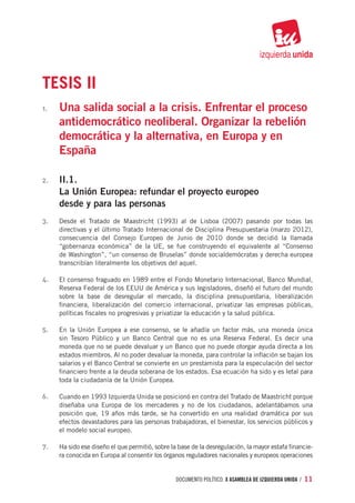 TESIS II
1.	   Una salida social a la crisis. Enfrentar el proceso
      antidemocrático neoliberal. Organizar la rebelión
      democrática y la alternativa, en Europa y en
      España

2.	   II.1.
      La Unión Europea: refundar el proyecto europeo
      desde y para las personas
3.	   Desde el Tratado de Maastricht (1993) al de Lisboa (2007) pasando por todas las
      directivas y el último Tratado Internacional de Disciplina Presupuestaria (marzo 2012),
      consecuencia del Consejo Europeo de Junio de 2010 donde se decidió la llamada
      “gobernanza económica” de la UE, se fue construyendo el equivalente al “Consenso
      de Washington”, “un consenso de Bruselas” donde socialdemócratas y derecha europea
      transcribían literalmente los objetivos del aquel.

4.	   El consenso fraguado en 1989 entre el Fondo Monetario Internacional, Banco Mundial,
      Reserva Federal de los EEUU de América y sus legisladores, diseñó el futuro del mundo
      sobre la base de desregular el mercado, la disciplina presupuestaria, liberalización
      financiera, liberalización del comercio internacional, privatizar las empresas públicas,
      políticas fiscales no progresivas y privatizar la educación y la salud pública.

5.	   En la Unión Europea a ese consenso, se le añadía un factor más, una moneda única
      sin Tesoro Público y un Banco Central que no es una Reserva Federal. Es decir una
      moneda que no se puede devaluar y un Banco que no puede otorgar ayuda directa a los
      estados miembros. Al no poder devaluar la moneda, para controlar la inflación se bajan los
      salarios y el Banco Central se convierte en un prestamista para la especulación del sector
      financiero frente a la deuda soberana de los estados. Esa ecuación ha sido y es letal para
      toda la ciudadanía de la Unión Europea.

6.	   Cuando en 1993 Izquierda Unida se posicionó en contra del Tratado de Maastricht porque
      diseñaba una Europa de los mercaderes y no de los ciudadanos, adelantábamos una
      posición que, 19 años más tarde, se ha convertido en una realidad dramática por sus
      efectos devastadores para las personas trabajadoras, el bienestar, los servicios públicos y
      el modelo social europeo.

7.	   Ha sido ese diseño el que permitió, sobre la base de la desregulación, la mayor estafa financie-
      ra conocida en Europa al consentir los órganos reguladores nacionales y europeos operaciones


                                                  documento político. X ASAMBLEA DE IZQUIERDA UNIDA / 11
 