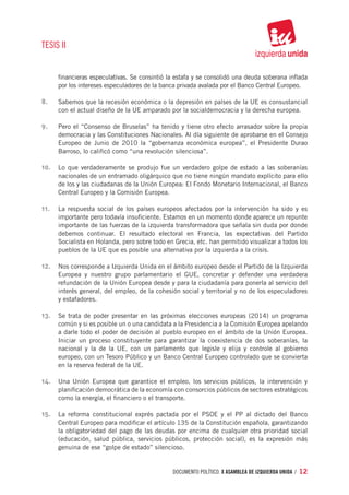TESIS II


      financieras especulativas. Se consintió la estafa y se consolidó una deuda soberana inflada
      por los intereses especuladores de la banca privada avalada por el Banco Central Europeo.

8.	   Sabemos que la recesión económica o la depresión en países de la UE es consustancial
      con el actual diseño de la UE amparado por la socialdemocracia y la derecha europea.

9.	   Pero el “Consenso de Bruselas” ha tenido y tiene otro efecto arrasador sobre la propia
      democracia y las Constituciones Nacionales. Al día siguiente de aprobarse en el Consejo
      Europeo de Junio de 2010 la “gobernanza económica europea”, el Presidente Durao
      Barroso, lo calificó como “una revolución silenciosa”.

10.	 Lo que verdaderamente se produjo fue un verdadero golpe de estado a las soberanías
      nacionales de un entramado oligárquico que no tiene ningún mandato explícito para ello
      de los y las ciudadanas de la Unión Europea: El Fondo Monetario Internacional, el Banco
      Central Europeo y la Comisión Europea.

11.	 La respuesta social de los países europeos afectados por la intervención ha sido y es
      importante pero todavía insuficiente. Estamos en un momento donde aparece un repunte
      importante de las fuerzas de la izquierda transformadora que señala sin duda por donde
      debemos continuar. El resultado electoral en Francia, las expectativas del Partido
      Socialista en Holanda, pero sobre todo en Grecia, etc. han permitido visualizar a todos los
      pueblos de la UE que es posible una alternativa por la izquierda a la crisis.

12.	 Nos corresponde a Izquierda Unida en el ámbito europeo desde el Partido de la Izquierda
      Europea y nuestro grupo parlamentario el GUE, concretar y defender una verdadera
      refundación de la Unión Europea desde y para la ciudadanía para ponerla al servicio del
      interés general, del empleo, de la cohesión social y territorial y no de los especuladores
      y estafadores.

13.	 Se trata de poder presentar en las próximas elecciones europeas (2014) un programa
      común y si es posible un o una candidata a la Presidencia a la Comisión Europea apelando
      a darle todo el poder de decisión al pueblo europeo en el ámbito de la Unión Europea.
      Iniciar un proceso constituyente para garantizar la coexistencia de dos soberanías, la
      nacional y la de la UE, con un parlamento que legisle y elija y controle al gobierno
      europeo, con un Tesoro Público y un Banco Central Europeo controlado que se convierta
      en la reserva federal de la UE.

14.	 Una Unión Europea que garantice el empleo, los servicios públicos, la intervención y
      planificación democrática de la economía con consorcios públicos de sectores estratégicos
      como la energía, el financiero o el transporte.

15.	 La reforma constitucional exprés pactada por el PSOE y el PP al dictado del Banco
      Central Europeo para modificar el artículo 135 de la Constitución española, garantizando
      la obligatoriedad del pago de las deudas por encima de cualquier otra prioridad social
      (educación, salud pública, servicios públicos, protección social), es la expresión más
      genuina de ese “golpe de estado” silencioso.


                                               documento político. X ASAMBLEA DE IZQUIERDA UNIDA / 12
 