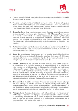 TESIS II


16.	 Estamos pues ante un golpe que nos arrastra, sino lo impedimos, al mayor retroceso social
     de nuestra historia reciente.

17.	 Pensamos que la principal característica de la situación política de Europa es la quiebra
     del sueño de los padres fundadores: el de un ambicioso proyecto político para el conjunto
     de los pueblos europeos. Pero, además, nos encontramos en estos momentos en una
     crisis que es reflejo claro de un fracaso en todas las esferas:

18.	 Económica : Que se deriva esencialmente del modelo elegido por la socialdemocracia, los
     conservadores y los liberales europeos al aprobar en 1992 el Tratado de Maastrich, que
     no es otra cosa que la implantación del Consenso de Washington (1990) de globalización
     neoliberal mundial, mediante la moneda única europea sin convergencia económica
     y social y con el objetivo de desmantelar de modo planificado el llamado Estado del
     Bienestar a través del dogmatismo en relación con el déficit público, la austeridad y sus
     recortes.

19.	 Institucional: Que se hace evidente al ser incapaz la U.E., con los mecanismos establecidos
     en el Tratado de Lisboa y ante una situación de urgencia como la actual, de responder con
     un mínimo de eficacia y cohesión.

20.	 Social: Que se constata por el aumento del paro y la exclusión social, el deterioro de los
     servicios públicos, el aumento de la desigualdad social, por el retroceso en la defensa de
     los derechos humanos en ámbitos como la dignidad de las mujeres, los derechos de la
     inmigración, el respeto a las opciones afectivo-sexuales, etc.

21.	 Política y democrática: Que, partiendo del déficit democrático del Tratado de Lisboa,
     se ha traducido en un progresivo alejamiento de las decisiones de de los parlamentos
     y del pueblo en un verdadero proceso de oligarquización política. De igual modo en un
     retroceso de las fuerzas políticas defensoras del papel de lo público favoreciendo, por
     el contrario a las fuerzas más conservadoras y extremas hasta llegar a hacer peligrar los
     mismos cimientos de los derechos humanos y las reglas de convivencia democrática,
     instaurando gobiernos de “tecnócratas” sin pasar por las urnas, estafando, en definitiva,
     a la soberanía popular. Una Europa, de otra parte, que no reniega, por ejemplo, de las
     legislaciones de algunos países que ilegalizan a fuerzas de izquierda.

22.	 Dimensión internacional: Que evidencia el alineamiento cada vez más evidente de Europa
     a la nueva estrategia de la OTAN, vinculada a los intereses estratégicos de los USA, ha
     hecho supeditar nuestra política exterior de seguridad y paz a dichos intereses frente a lo
     que fue en su día la idea de hacer de Europa un fuerte polo de influencia internacional,
     acorde con su potencial económico, con una política exterior y de defensa propia.

23.	 Ideológica: Que contrasta que Europa, cuna desde la Ilustración del conjunto de valores y
     actitudes que se identifican con el progreso social, la defensa de los derechos humanos,
     la democracia y la modernidad, etc., al aplicar la imposición del modelo neoliberal ha
     dado al traste con esos valores derivando en la hegemonía del individualismo, de la
     postmodernidad y del “sálvese quien pueda”.


                                               documento político. X ASAMBLEA DE IZQUIERDA UNIDA / 13
 