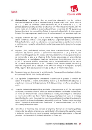TESIS II


24.	 Medioambiental y energética: Que se manifiesta claramente con las políticas
     medioambientales que no pasan de meras frases y “buenas intenciones” en las posturas
     de la U. E. ante las sucesivas Cumbre del Clima. Así, en el interior de la U. E. las
     políticas de conservación y respeto a la naturaleza son deficientes e incompletas. etc. Del
     mismo modo, en el modelo de crecimiento continuo e irreversible del PIB que provoca
     la dependencia de los combustibles fósiles, lo que explica la colisión de intereses con
     Estados Unidos y sus guerras, por el control de las fuentes de dichas reservas energéticas.

25.	 Así pues, un mundo del siglo XXI en el cual se van configurando regiones geográficas de
     acción económica, política y social, exigiría de Europa un proyecto político, democrático,
     federal, fuertemente social, con alternativas como corresponde a su realidad contradictoria
     y contribuyendo a una alternativa global mundial de progreso de los derechos humanos y
     de la paz.

26.	 Izquierda Unida, como hemos señalado, tiene desde su fundación una postura clara e
     inequívoca de profunda crítica a la construcción neoliberal de la UE y, a la vez, una
     actitud favorable y positiva a otro proceso alternativo de construcción europea conscientes
     de contrarrestar el peso y la influencia de las fuerzas económicas con una unidad de
     los trabajadores y trabajadoras a través de mecanismos democráticos de intervención
     social. Y, claramente también, poniendo en marcha un proyecto político de las fuerzas
     de izquierda anticapitalistas en la UE. Ello explica que fuéramos firmes partidarios y
     decididos impulsores en la creación en el 2004 del Partido de la Izquierda Europea
     (P.I.E.) a partir de la positiva experiencia del G.U.E. en el Parlamento Europeo.

27.	 Por eso no podemos sino compartir la visión de otra Europa posible realizada en el último
     encuentro del Partido de la Izquierda Europea:

28.	 Las Izquierdas Europeas repiten una vez más su convicción de que sólo la sumisión del
     sector de la Banca al control democrático y público y la transformación radical de la
     arquitectura neoliberal de la Zona Euro y de la UE, permitirán otra forma de salida a la
     crisis.

29.	 Todas las herramientas existentes y las nuevas -Presupuesto de la UE, las instituciones
     financieras, el sistema bancario- deben ser democráticamente controladas y orientadas a
     un nuevo tipo de crecimiento. Este es el objetivo de nuestra propuesta para la creación de
     un control democrático del Banco Público Europeo para el desarrollo social, la ecología y
     la solidaridad, las cuales financiarán las inversiones públicas en investigación y desarrollo,
     servicios públicos, infraestructuras y en la transición ecológica. Este banco será financiado
     por un “impuesto a las transacciones financieras”, el presupuesto europeo y por el BCE
     los cuales pueden crear dinero.

30.	 También es el momento para impulsar el empleo y facilitar las inversiones públicas,
     incrementar los salarios, organizar una redistribución del ingreso entre capital y trabajo,
     y aplicar un impuesto como consecuencia de los altos ingresos y la riqueza, en lugar de
     promover constantemente la rentabilidad del sector financiero.




                                                documento político. X ASAMBLEA DE IZQUIERDA UNIDA / 14
 