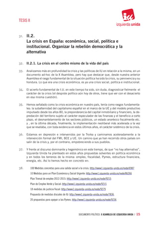 TESIS II


31.	   II.2.
       La crisis en España: económica, social, política e
       institucional. Organizar la rebelión democrática y la
       alternativa

32.	 II.2.1. La crisis en el centro mismo de la vida del país

33.	 Analizamos más en profundidad la crisis y las políticas de IU en relación a la misma, en un
       documento ad-hoc de la X Asamblea, pero hay que destacar que, desde nuestra anterior
       Asamblea el rasgo fundamental de la situación política ha sido la crisis, su pervivencia y su
       hondura. Lo que era una crisis económica, es ya una crisis social, política e institucional.

34.	 El acierto fundamental de I.U. en este tiempo ha sido, sin duda, diagnosticar fielmente el
       carácter de la crisis (el despiste político aún hoy de otros, tiene que ver con el desacierto
       en esa misma cuestión).

35.	 Hemos señalado como la crisis económica en nuestro país, tenía como rasgos fundamenta-
       les: la subalternidad del capitalismo español en el marco de la UE y del modelo productivo
       impulsado desde los años 80, la preponderancia del capital inmobiliario y financiero, la de-
       predación del territorio sujeto al carácter especulador de las finanzas y el beneficio a corto
       plazo, el desmantelamiento de los sectores públicos, un estado anoréxico fiscalmente etc.
       y , en la última década, finalmente, la implementación neoliberal más acelerada a la vez
       que se revelaba, con toda evidencia en estos últimos años, el carácter sistémico de la crisis.

36.	 Estamos en depresión e intervenidos por la Troika y caminamos aceleradamente a la
       intervención formal del FMI, BCE y UE. Un camino que ya han recorrido otros países sin
       salir de la crisis y, por el contrario, empobreciendo a sus pueblos.

37.	 Y frente al discurso dominante y hegemónico en este tiempo, de que “no hay alternativa”,
       Izquierda Unida ha planteado en estos años propuestas solventes en política económica
       y en todos los terrenos de la misma: empleo, fiscalidad, Pymes, estructura financiera,
       energía, etc. Así lo hemos hecho en concreto en:

38.	       100 Medidas concretas para una salida social a la crisis: http://www1.izquierda-unida.es/node/6987
           10 Medidas para un Plan Económico y Social Urgente: http://www1.izquierda-unida.es/node/86266
           Plan Trienal de empleo 2012-2015: http://www1.izquierda-unida.es/node/9215
           Plan de Empleo Verde y Social: http://www1.izquierda-unida.es/node/9215
           18 medidas de justicia fiscal: http://www1.izquierda-unida.es/node/9279
           Propuesta de medidas discales de IU: http://www1.izquierda-unida.es/node/7836.
           20 propuestas para apoyar a las Pymes: http://www1.izquierda-unida.es/node/9236




                                                        documento político. X ASAMBLEA DE IZQUIERDA UNIDA / 15
 