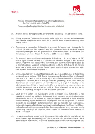 TESIS II


           Propuesta de Intervención Pública de las Cajas de Ahorros y Banca Pública:
                 http://www1.izquierda-unida.es/node/8212
           Propuestas de Plan Energético: http://www1.izquierda-unida.es/node/8546



39.	 Y hemos llevado dichas propuestas al Parlamento, a la calle y a los gobiernos de turno.

40.	 Sí, hay alternativa. Y el tiempo transcurrido no ha hecho sino que esas alternativas sean
      cada vez más compartidas en lo social, en lo sindical, en el mundo académico y en el
      ámbito político.

41.	 Ciertamente la envergadura de la crisis, lo acelerado de los procesos y la modestia de
      nuestros recursos nos han impedido tener una propuesta acabada de Nuevo Modelo
      Productivo para el país. Aún así, ya tenemos un primer avance en esta materia en las dos
      Jornadas para un Nuevo Modelo Productivo de 2010 y junio de 2012.

42.	 Por supuesto, en el ámbito europeo la crítica de fondo de I. U., de las fuerzas del PIE
      y otras organizaciones sociales, a la construcción neoliberal europea se está abriendo
      camino. O abrimos paso a otra política económica, a un cuestionamiento de las bases de
      la misma Europa de Maastrich o el actual gobierno neoliberal de la U.E. no sólo no será
      ayuda para la salida de la crisis de España y otros países, sino que amenaza con hacer
      caer el euro e implosionar la propia U. E.

43.	 El impacto de la crisis y de las políticas neoliberales que ya apuntábamos en la IX Asamblea
      se ha mostrado, a partir de 2009, de una dureza extrema. España se sitúa a la cabeza del
      paro de la U. E (24%), la destrucción de tejido productivo es alarmante, la feminización
      de la pobreza un hecho, el 20% de la población en grave riesgo de exclusión social, el
      deterioro de los servicios públicos un horizonte cercano, la carga de la deuda para las
      administraciones públicas se hace insostenible, la preservación de medio ambiente se
      resiente como consecuencia de dichas políticas. Se recortan servicios, se reducen los
      salarios, se congelan y, en la práctica, se reducen las pensiones.

44.	 Desde el PP se tachan a las mujeres como válidas en relación con la maternidad; se han
      cargado el concepto de paridad y de igualdad de un plumazo; han eliminado recursos
      de protección social a las mujeres allí donde gobiernan; transmiten el ideal femenino
      como cuidadora y esposa; han reducido los programas estatales de igualdad a la mínima
      expresión; se alían social y parlamentariamente con los machistas más recalcitrantes;
      vuelven a la carga con el aborto es un crimen y protegen a fascistas, homófobos y xenófobos,
      tanto del mundo político como eclesiástico. Las mujeres hemos sido y seguimos siendo
      percibidas y tratadas por los Gobiernos, como un colectivo más dentro de los necesitados
      de atención social.

45.	 Los Ayuntamientos se ven vaciados de competencias en la práctica, coartados en su
      autonomía con leyes estatales cuyo único horizonte es el déficit e imposibilitados, como
      administración más cercana, de atender las necesidades ciudadanas más urgentes. Las



                                                         documento político. X ASAMBLEA DE IZQUIERDA UNIDA / 16
 