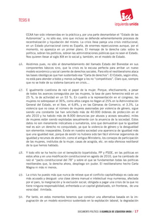 TESIS II


     CCAA han sido intervenidas en la práctica y, por una parte desmantelan el “Estado de las
     Autonomías” y, no sólo eso, sino que incluso se defiende vehementemente procesos de
     recentralización y liquidación del mismo. La crisis lleva pareja una crisis institucional,
     en un Estado plurinacional como es España, de enormes repercusiones aunque, por el
     momento, no aparezca en un primer plano. El mensaje de la derecha cala: sobra la
     política, sobran los políticos, sobran las administraciones públicas que no sean el Estado.
     Nos quieren llevar al siglo XIX en lo social y, también, en el modelo de Estado.

46.	 Asistimos pues, no sólo al desmantelamiento del llamado Estado del Bienestar en sus
     componentes básicos sino, que la crisis es la excusa perfecta para arribar un nuevo
     modelo económico y social carente de derechos sociales. Para ello el neoliberalismo ataca
     las bases ideológicas que han sustentado esa “Carta de derechos”: El Estado, según ellos,
     no está para atender a todos y menos sufragar a los no “competitivos”. Claro que, siempre
     que no se trate de su sistema bancario en crisis…

47.	 E igualmente cuestiona de raíz el papel de la mujer. Porque, efectivamente, a pesar
     de todos los avances conseguidos por las mujeres, la tasa de paro femenino está en un
     25 %, la de actividad en un 53 %. En cuanto a la representación en el congreso, las
     mujeres no sobrepasan el 36%, como altos cargos no llegan al 25% en la Administración
     General del Estado, en el Ibex, el 6,8%, y en las Cámaras de Comercio, el 3,3%. La
     violencia que no cesa: el número de mujeres asesinadas por violencia de género, sigue
     siendo una constante (se han solicitado más de 40.000 órdenes de protección en el
     año 2010 y ha habido más de 8.000 denuncias por abusos y acosos sexuales), miles
     de mujeres están siendo explotadas sexualmente con la anuencia de la sociedad. Estos
     datos no son meramente indicativos o sumatorios, sino que demuestran que la igualdad
     real es aún un derecho no conquistado, ya que la violencia de género y la desigualdad
     son elementos inseparables. Existe en nuestra sociedad una apariencia de igualdad más
     que una igualdad real, porque de existir no hubiera sido tan fácil eliminar organismos de
     igualdad y recursos de atención, como el antiguo Ministerio, los consejos de participación
     de las mujeres, institutos de la mujer, casas de acogida, etc. en esta ofensiva neoliberal
     de la que hemos hablado.

48.	 Y todo ello se ha hecho con el beneplácito bipartidista, PP y PSOE, en las políticas en
     estos años y en una modificación constitucional en agosto de 2010, que ha cambiado de
     raíz el “pacto constitucional del 78” y sobre el que se fundamentan todas las políticas
     neoliberales que, la derecha ahora, despliega sin pudor. El neoliberalismo hecho Carta
     Magna ni más ni menos.

49.	 La crisis ha puesto más que nunca de relieve que el conflicto capital/trabajo es cada vez
     más acusado y desigual: una clase obrera manual e intelectual muy numerosa, afectada
     por el paro, la marginación y la exclusión social, obligada a pagar una crisis de la que no
     tiene ninguna responsabilidad, enfrentada a un capital globalizado, sin fronteras,  de una
     voracidad  ilimitada.

50.	 Por tanto, en estos momentos tenemos que construir una alternativa basada en la im-
     pugnación de un modelo económico sustentado en la explotación laboral, la degradación


                                              documento político. X ASAMBLEA DE IZQUIERDA UNIDA / 17
 