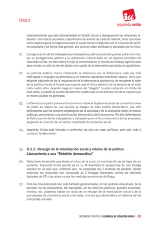 TESIS II


      medioambiental que esta desmantelado el Estado Social y desregulando las relaciones la-
      borales. Una fuerza socialista y republicana de ámbito de carácter federal, tiene que tener
      como objetivo ganar la hegemonía para el sujeto social configurado por el conjunto de secto-
      res populares y de forma más general. por quienes están afectados y afectadas por la crisis.

51.	 La organización de los trabajadores y trabajadoras y del conjunto de quienes sufren la crisis,
      por su protagonismo político y su autonomía cultural debe ser un objetivo prioritario de
      Izquierda Unida, en este marco el fijar la centralidad en el mundo del trabajo significa que
      este mundo no sólo ha de ser objeto sino sujeto de la alternativa socialista al capitalismo.

52.	 La premisa anterior marca claramente la diferencia con la democracia cada vez más
      restringida e impregna la alternativa a un sistema capitalista neoliberal caduco. De lo que
      estamos hablando es de la instauración de la democracia económica, de recuperar el valor
      de la política frente al fraude que supone que el único derecho de la persona es el votar
      cada cuatro años, dejando luego en manos del “elegido” la administración sin límite de
      esos votos, privando al pueblo del derecho a participar en la distribución de la riqueza que
      el mismo pueblo ha generado.

53.	 La Democracia participativa en lo económico tiene el objetivo de evitar las concentraciones
      de poder en manos de una minoría al margen de todo control democrático, por esto
      defendemos que los sectores estratégicos de la sociedad y de la economía estén en manos
      públicas, permitiendo una planificación democrática de la economía. Por ello defendemos
      la Participación de los trabajadores y trabajadoras en el funcionamiento de las empresas,
      apoyando la creación de un sector importante de economía social

54.	 Izquierda Unida está llamada a confrontar de raíz con esas políticas, pero aún más a
      construir la alternativa.




55.	 II.2.2. Resurgir de la movilización social y retorno de la política.
      Llamamiento a una “Rebelión democrática”

56.	 Nada tiene de extraño que desde el inicio de la crisis, la movilización social haya ido en
      aumento. Izquierda Unida apuntó ya en su IX Asamblea la perspectiva de una Huelga
      General en un país que, entonces aún, no alcanzaba los 3 millones de parados. Desde
      entonces los sindicatos han convocado ya 2 Huelgas Generales: contra las reformas
      laborales de ZP y las ahora contra las medidas económicas de Rajoy.

57.	 Pero las movilizaciones han sido también generalizadas, en los sectores educativos, de la
      sanidad, de los estudiantes, del transporte, de los servicios públicos, grandes empresas,
      minería, etc. podemos hablar sin duda de un resurgir de la movilización social y de lo
      que expresa de conciencia social y de clase, a la vez que democrática en defensa de las
      conquistas sociales.




                                                documento político. X ASAMBLEA DE IZQUIERDA UNIDA / 18
 
