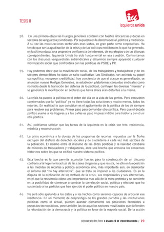 TESIS II


58.	 En una primera etapa las Huelgas generales contaron con fuertes reticencias y dudas en
      sectores de vanguardia y sindicales. Por supuesto en la derecha social, política y mediática.
      A su vez las movilizaciones sectoriales eran vistas, en gran parte como corporativas. Ha
      tenido que ser la agudización de la crisis y de las políticas neoliberales lo que ha generado,
      en la última etapa, una progresiva confluencia de intereses, de estrategias y de las alianzas
      correspondientes. Izquierda Unida ha sido fundamental en esa cuestión. Confrontamos
      con los discursos vanguardistas antisindicales y estuvimos siempre apoyando cualquier
      movilización social que confrontara con las políticas de PSOE y PP.

59.	 Hoy podemos decir que la movilización social, de los trabajadores y trabajadoras y de los
      sectores democráticos ha dado un salto cualitativo. Los Sindicatos han activado su papel
      sociopolítico, recuperan credibilidad, hay conciencia de que el ataque es generalizado, se
      anuncian nuevas Huelgas Generales, se establecen plataformas conjuntas sindicales como
      no había desde la transición (en defensa de lo público), confluyen las diversas “mareas” y
      se generaliza la movilización en sectores que hasta ahora eran distantes a la misma.

60.	 La crisis ha puesto la política en el orden del día de la vida de las gentes. Pero descubren
      consternados que la “política” ya no tiene todas las soluciones y mucho menos, todos los
      resortes. En realidad lo que constatan es el agotamiento de la política de los de siempre
      para resolver sus problemas. Primer paso para demandar otra política. Pero que el debate
      político vuelva a los hogares y a las calles es paso imprescindible para hablar y construir
      otra política.

61.	 Así, podríamos señalar que las tareas de la izquierda en la crisis son tres: resistencia,
      rebeldía y reconstrucción

62.	 La crisis económica y la dureza de los programas de recortes impuestos por la Troika
      excluyen del disfrute de derechos sociales y de ciudadanía a cada vez más sectores de
      la población. El abismo entre el discurso de las élites políticas y la realidad cotidiana
      de millones de trabajadores y trabajadoras, abre una brecha que erosiona los consensos
      históricos sobre los que se edificó nuestro sistema político.

63.	 Esta brecha es la que permite acumular fuerzas para la construcción de un discurso
      contrario a la hegemonía actual de las clases dirigentes y que resista, no sólo en la oposición
      a las medidas de recortes y política económica sino, más importante aún, en desmontar
      el sofisma del “no hay alternativa”, que se trata de imponer a los ciudadanos. Es en la
      disputa de la explicación de los motivos de la crisis, sus responsables y sus alternativas,
      en el que la resistencia cobra una importancia más allá de la mera protesta y se convierte
      en la posibilidad de comenzar a cambiar la correlación social, política y electoral que ha
      sustentado a los partidos que han ejercido el poder político en nuestro país.

64.	 No será sólo apelando a los datos y a los hechos como seremos capaces de articular esa
      resistencia. En un momento de desprestigio de los grandes partidos y las instituciones
      políticas como el actual, pueden avanzar ciertamente las posiciones favorables a
      proyectos tecnocráticos, pero también las de aquellos sectores movilizados que defienden
      la refundación de la democracia y la política en favor de la mayoría social. De la acción


                                                 documento político. X ASAMBLEA DE IZQUIERDA UNIDA / 19
 