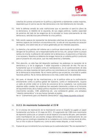 TESIS II


     colectiva de quienes actuamos en la política y aspiramos a representar a estas mayorías,
     dependerá que el camino sea de más democracia o de más totalitarismo de mercado.

65.	 Ante la defensa cerrada de unas instituciones que no permiten el ejercicio pleno de
     la democracia, la rebeldía de la izquierda, de sus cargos públicos, nuestra capacidad
     de ponernos del lado de las exigencias de la sociedad en busca precisamente de más
     democracia, será decisiva para enfrentar la crisis política.

66.	 Sólo siendo capaces de representar las demandas colectivas de quienes sufren la crisis,
     seremos capaces de contribuir a la reconstrucción, no sólo de una izquierda con vocación
     de mayoría, sino sobre todo de un futuro gobernado por los intereses populares.

67.	 La derecha y los partidos del sistema van a continuar abominando de la política, van a
     denigrar de los políticos, van a responsabilizarles de la crisis, etc. porque tienen su propia
     salida a la misma: la alteración del carácter de la democracia, el populismo y el fascismo
     si es necesario. Nosotros no debemos de renegar menos de un sistema político construido
     para el provecho de unos pocos, que nos resta derechos y libertades.

68.	 Pero atención, en esta fase del desarrollo neoliberal, los poderosos no necesitan de la
     democracia y si de la oligarquía. Y están dispuestos a prescindir de ella. Por eso es
     fundamental que en la batalla contra el neoliberalismo, en el cuestionamiento de esta
     política y de estas maneras de hacer política nos convirtamos en los máximos defensores
     de la democracia conquistada. No es menos política que se precisa, sino todo el pueblo
     haciendo política. No es menos democracia sino más y sobre todo más extendida.

69.	 Así pues, el resurgir de las movilizaciones y de la política sitúa ya la confrontación
     directamente contra la política global del Gobierno, contra el neoliberalismo. Supone
     un salto de primer orden en la toma de conciencia de la ciudadanía. Las condiciones
     objetivas están creadas, las subjetivas han avanzado claramente y sitúan en el horizonte
     de Izquierda Unida y de su trabajo político impulsar en los próximos meses con Sindicatos,
     movimientos sociales, 15M, plataformas etc. una contestación global, una verdadera
     “rebelión democrática” a la que hemos llamado al pueblo.
	    Ver el “Llamamiento para una Rebelión Democrática”: http://www.izquierda-unida.es/




70.	 II.2.3. Un movimiento fundamental: el 15 M

71.	 En el proceso de reactivación de la movilización social en España ha jugado un papel
     fundamental una fecha: el 15 mayo de 2011. El surgimiento del 15M como movimiento
     de expresión pública de un cansancio social respecto a la marcha del país, pero también
     como manifestación de una enorme energía democrática y un cuestionamiento de una
     política que se construye a espaldas de la ciudadanía y en contra muchas veces de ellos,
     fue un hito no sólo en España sino, como se vería meses después, a nivel mundial.

72.	 A pesar de que inicialmente fue una marea que lo cuestionaba todo (“No nos representan”)


                                                documento político. X ASAMBLEA DE IZQUIERDA UNIDA / 20
 